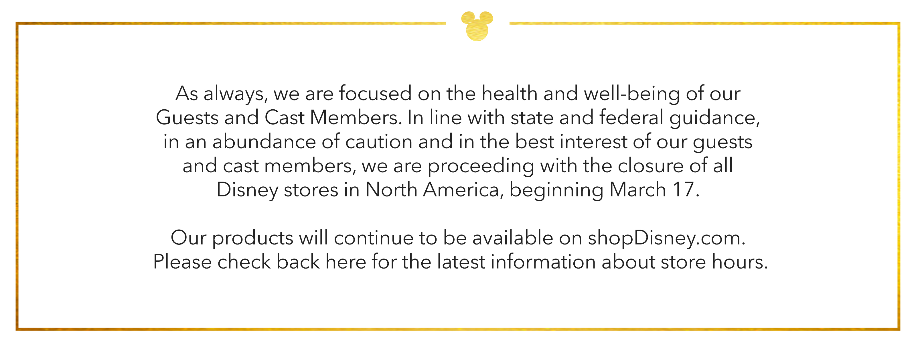 As always, we are focused on the health and well-being of our Guests and Cast Members. In line with the state and federal guidance, in an abundance of caution and in the best interest of our guests and cast members, we are proceeding with the closure of all Disney stores in North America, beginning March 17.
					Our products will continue to be available on shopDisney.com. Please check back here for the latest information about store hours.
